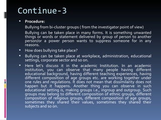 Continue-3
 Procedure:
  Bullying from bi-cluster groups ( from the investigator point of view)
  Bullying can be taken place in many forms. It is something unwanted
  things or words or statement delivered by group of person to another
  person/or a power person wants to suppress someone for in any
  reasons.
 How does bullying take place?
 Bullying can be taken place at workplace, administration, educational
  settings, corporate sector and so on.
 Here let’s discuss it in the academic Institution. In an academic
  institution, you can observe that many people having different
  educational background, having different teaching experiences, having
  different composition of age groups etc. are working together under
  one rules and regulations. It does not mean that dissimilarity does not
  happen but it happens. Another thing you can observe in such
  educational setting is, making groups i.e., ingroup and outgroup. Such
  groups may belong to different composition of ethnic groups, different
  composition of religious groups, different composition of age groups,
  sometimes they shared their values, sometimes they shared their
  subjects and so on.
 