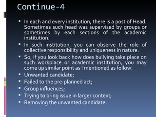Continue-4
 In each and every institution, there is a post of Head.
    Sometimes such head was supervised by groups or
    sometimes by each sections of the academic
    institution.
   In such institution, you can observe the role of
    collective responsibility and uniqueness in nature.
   So, if you look back how does bullying take place on
    such workplace or academic institution, you may
    come up similar point as I mentioned as follow:
   Unwanted candidate;
   Failed to the pre-planned act;
   Group influences;
   Trying to bring issue in larger context;
   Removing the unwanted candidate.
 