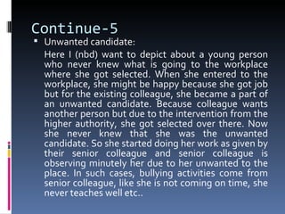 Continue-5
 Unwanted candidate:
  Here I (nbd) want to depict about a young person
  who never knew what is going to the workplace
  where she got selected. When she entered to the
  workplace, she might be happy because she got job
  but for the existing colleague, she became a part of
  an unwanted candidate. Because colleague wants
  another person but due to the intervention from the
  higher authority, she got selected over there. Now
  she never knew that she was the unwanted
  candidate. So she started doing her work as given by
  their senior colleague and senior colleague is
  observing minutely her due to her unwanted to the
  place. In such cases, bullying activities come from
  senior colleague, like she is not coming on time, she
  never teaches well etc..
 