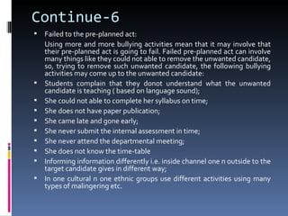 Continue-6
   Failed to the pre-planned act:
    Using more and more bullying activities mean that it may involve that
    their pre-planned act is going to fail. Failed pre-planned act can involve
    many things like they could not able to remove the unwanted candidate,
    so, trying to remove such unwanted candidate, the following bullying
    activities may come up to the unwanted candidate:
   Students complain that they donot understand what the unwanted
    candidate is teaching ( based on language sound);
   She could not able to complete her syllabus on time;
   She does not have paper publication;
   She came late and gone early;
   She never submit the internal assessment in time;
   She never attend the departmental meeting;
   She does not know the time-table
   Informing information differently i.e. inside channel one n outside to the
    target candidate gives in different way;
   In one cultural n one ethnic groups use different activities using many
    types of malingering etc.
 