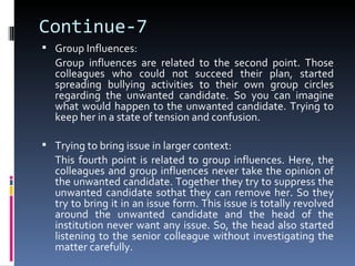 Continue-7
 Group Influences:
  Group influences are related to the second point. Those
  colleagues who could not succeed their plan, started
  spreading bullying activities to their own group circles
  regarding the unwanted candidate. So you can imagine
  what would happen to the unwanted candidate. Trying to
  keep her in a state of tension and confusion.

 Trying to bring issue in larger context:
  This fourth point is related to group influences. Here, the
  colleagues and group influences never take the opinion of
  the unwanted candidate. Together they try to suppress the
  unwanted candidate sothat they can remove her. So they
  try to bring it in an issue form. This issue is totally revolved
  around the unwanted candidate and the head of the
  institution never want any issue. So, the head also started
  listening to the senior colleague without investigating the
  matter carefully.
 