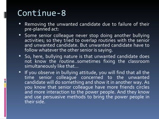 Continue-8
 Removing the unwanted candidate due to failure of their
  pre-planned act:
 Some senior colleague never stop doing another bullying
  activities; so they tried to overlap routines with the senior
  and unwanted candidate. But unwanted candidate have to
  follow whatever the other senior is saying.
 So, here, bullying nature is that unwanted candidate does
  not know the routine..sometimes fixing the classroom
  simultaneously like that…
 If you observe in bullying attitude, you will find that all the
  time senior colleague concerned to the unwanted
  candidate will do something and show it in another way. As
  you know that senior colleague have more friends circles
  and more interaction to the power people. And they know
  and use persuasive methods to bring the power people in
  their side.
 