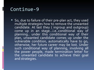 Continue-9
 So, due to failure of their pre-plan act, they used
  multiple strategies how to remove the unwanted
  candidate. At last they ( ingroup and outgroup)
  come up in an stage…i.e..conditional way of
  planning.. under this conditional way of their
  plan, unwanted candidate comes up under the
  vulnerable condition, automatically have to go,
  otherwise, her future career may be lost. Under
  such conditional way of planning, involving all
  the power people, made termination letter for
  the unwanted candidate to achieve their goal
  and strategies.
 