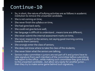 Continue-10
   So, in short, the nature of bullying activities are as follows in academic
    institution to remove the unwanted candidate.
   She is not coming on time;
   She never finish the syllabus on time;
   She had gone back early;
   She could not give lecture well;
   Her language is difficult to understand…means tone are different;
   She never submit the internal assessment marks on time;
   She never respect to the seniors; not saying good morning coming
    towards them (seniors).
   She wrongly enter the class of seniors;
   She does not know where to take the class of the students;
   She never listen what the seniors are talking;
   Seniors make committee n juniors are not part of it and juniors have to
    take signature from each members of the committee before submitting
    the report to the office…while making such committee they give disturb
    to the unwanted candidate…but allow very easily for another junior…
    then they try to make some game behind such signature;
 