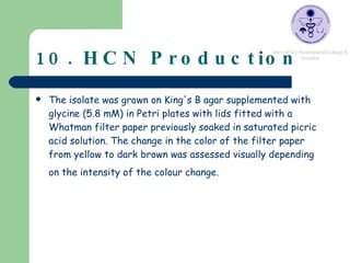 10. HCN Production The isolate was grown on King's B agar supplemented with glycine (5.8 mM) in Petri plates with lids fitted with a Whatman filter paper previously soaked in saturated picric acid solution. The change in the color of the filter paper from yellow to dark brown was assessed visually depending on the intensity of the colour change.   