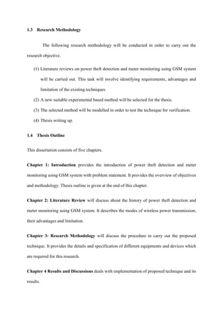 1.3 Research Methodology
The following research methodology will be conducted in order to carry out the
research objective.
(1) Literature reviews on power theft detection and meter monitoring using GSM system
will be carried out. This task will involve identifying requirements, advantages and
limitation of the existing techniques.
(2) A new suitable experimental based method will be selected for the thesis.
(3) The selected method will be modelled in order to test the technique for verification.
(4) Thesis writing up.
1.4 Thesis Outline
This dissertation consists of five chapters.
Chapter 1: Introduction provides the introduction of power theft detection and meter
monitoring using GSM system with problem statement. It provides the overview of objectives
and methodology. Thesis outline is given at the end of this chapter.
Chapter 2: Literature Review will discuss about the history of power theft detection and
meter monitoring using GSM system. It describes the modes of wireless power transmission,
their advantages and limitation.
Chapter 3: Research Methodology will discuss the procedure to carry out the proposed
technique. It provides the details and specification of different equipments and devices which
are required for this research.
Chapter 4 Results and Discussions deals with implementation of proposed technique and its
results.
 