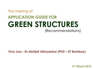 The making of
APPLICATION GUIDE FOR

GREEN STRUCTURES
                        (Recommendations)




Viva Jury : Dr.Abhijat Abhyankar (PhD – IIT Bombay)



                                          2nd March 2012
 
