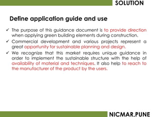 SOLUTION

 Define application guide and use
 The purpose of this guidance document is to provide direction
  when applying green building elements during construction.
 Commercial development and various projects represent a
  great opportunity for sustainable planning and design.
 We recognize that this market requires unique guidance in
  order to implement the sustainable structure with the help of
  availability of material and techniques. It also help to reach to
  the manufacturer of the product by the users.




                                                 NICMAR,PUNE
 