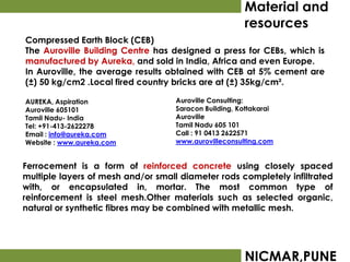 Material and
                                                       resources
Compressed Earth Block (CEB)
The Auroville Building Centre has designed a press for CEBs, which is
manufactured by Aureka, and sold in India, Africa and even Europe.
In Auroville, the average results obtained with CEB at 5% cement are
(±) 50 kg/cm2 .Local fired country bricks are at (±) 35kg/cm².

AUREKA, Aspiration                  Auroville Consulting:
Auroville 605101                    Saracon Building, Kottakarai
Tamil Nadu- India                   Auroville
Tel: +91-413-2622278                Tamil Nadu 605 101
Email : info@aureka.com             Call : 91 0413 2622571
Website : www.aureka.com            www.aurovilleconsulting.com


Ferrocement is a form of reinforced concrete using closely spaced
multiple layers of mesh and/or small diameter rods completely infiltrated
with, or encapsulated in, mortar. The most common type of
reinforcement is steel mesh.Other materials such as selected organic,
natural or synthetic fibres may be combined with metallic mesh.




                                                       NICMAR,PUNE
 