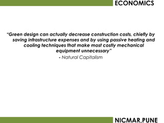 ECONOMICS



“Green design can actually decrease construction costs, chiefly by
  saving infrastructure expenses and by using passive heating and
       cooling techniques that make most costly mechanical
                       equipment unnecessary”
                        - Natural Capitalism




                                                NICMAR,PUNE
 