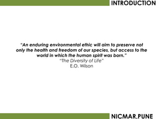 INTRODUCTION




  “An enduring environmental ethic will aim to preserve not
only the health and freedom of our species, but access to the
          world in which the human spirit was born.”
                     “The Diversity of Life”
                          E.O. Wilson




                                            NICMAR,PUNE
 