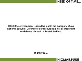 NEED OF TIME…




 I think the environment should be put in the category of our
national security. Defense of our resources is just as important
              as defense abroad. – Robert Redford.




                         Thank you…


                                               NICMAR,PUNE
 