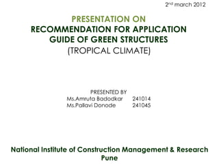 2nd march 2012

            PRESENTATION ON
     RECOMMENDATION FOR APPLICATION
        GUIDE OF GREEN STRUCTURES
           (TROPICAL CLIMATE)



                        PRESENTED BY
               Ms.Amruta Badodkar      241014
               Ms.Pallavi Donode       241045




National Institute of Construction Management & Research
                             Pune
 
