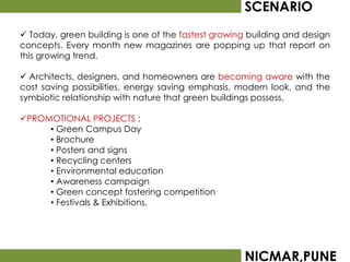 SCENARIO
 Today, green building is one of the fastest growing building and design
concepts. Every month new magazines are popping up that report on
this growing trend.

 Architects, designers, and homeowners are becoming aware with the
cost saving possibilities, energy saving emphasis, modern look, and the
symbiotic relationship with nature that green buildings possess.

PROMOTIONAL PROJECTS :
     • Green Campus Day
     • Brochure
     • Posters and signs
     • Recycling centers
     • Environmental education
     • Awareness campaign
     • Green concept fostering competition
     • Festivals & Exhibitions.




                                                    NICMAR,PUNE
 