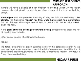 CLIMATE RESPONSIVE
                                                       APPROACH
In India we have a diverse and rich tradition in ‘Building Design’. In the Indian
context, climatologically aspects have always been at the core of building
design.

Pune region, with temperatures touching 40 deg cel, it is predominantly a hot
climate. The traditional ‘Vaada’ has thick walls that prevent heat penetration.
The use of stones, with a high thermal mass, in construction further helps to keep
away the heat.

 The plans of the old buildings are inward looking ,almost entirely block the hot
air coming from outside.

Provision of cooling effect inside the house.

Today :

The target audience for green buildings is mostly the corporate sector. As we
take up large scale, complex projects the list of requirements in utilities like air
conditioners, elevators, pumping systems etc. is expanding rapidly. The result is
Energy Intensive buildings.

                                                           NICMAR,PUNE
 