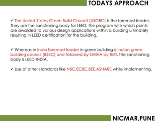TODAYS APPROACH

 The United States Green Build Council (USGBC) is the foremost leader.
They are the sanctioning body for LEED, the program with which points
are awarded to various design applications within a building ultimately
resulting in LEED certification for the building.


 Whereas in India foremost leader in green building is Indian green
building council (IGBC) and followed by GRIHA by TERI. The sanctioning
body is LEED-INDIA.

 Use of other standards like NBC,ECBC,BEE,ASHARE while implementing.




                                                   NICMAR,PUNE
 