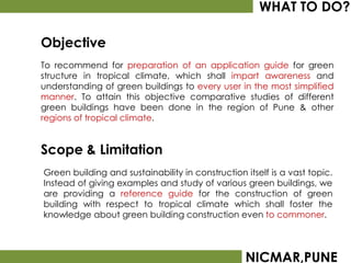 WHAT TO DO?

Objective
To recommend for preparation of an application guide for green
structure in tropical climate, which shall impart awareness and
understanding of green buildings to every user in the most simplified
manner. To attain this objective comparative studies of different
green buildings have been done in the region of Pune & other
regions of tropical climate.


Scope & Limitation
Green building and sustainability in construction itself is a vast topic.
Instead of giving examples and study of various green buildings, we
are providing a reference guide for the construction of green
building with respect to tropical climate which shall foster the
knowledge about green building construction even to commoner.




                                                  NICMAR,PUNE
 