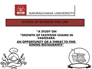 “A STUDY ON
“GROWTH OF FASTFOOD CHAINS IN
VADODARA:
AN OPPORTUNITY OR A THREAT TO FINE-
DINING RESTAURANTS”
SCHOOL OF BUSINESS AND LAW
 