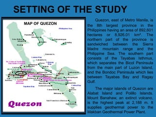 SETTING OF THE STUDY
Quezon, east of Metro Manila, is
the 8th largest province in the
Philippines having an area of 892,601
hectares or 8,926.01 km². The
northern part of the province is
sandwiched between the Sierra
Madre mountain range and the
Philippine Sea. The southern part
consists of the Tayabas Isthmus,
which separates the Bicol Peninsula
from the main part of Luzon Island,
and the Bondoc Peninsula which lies
between Tayabas Bay and Ragay
Gulf.
The major islands of Quezon are
Alabat Island and Polillo Islands.
Mount Banahaw, an extinct volcano,
is the highest peak at 2,188 m. It
supplies geothermal power to the
Makban Geothermal Power Plant.
MAP OF QUEZON
 