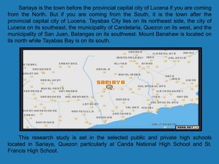 Sariaya is the town before the provincial capital city of Lucena if you are coming
from the North. But if you are coming from the South, it is the town after the
provincial capital city of Lucena. Tayabas City lies on its northeast side, the city of
Lucena on its southeast, the municipality of Candelaria, Quezon on its west, and the
municipality of San Juan, Batangas on its southwest. Mount Banahaw is located on
its north while Tayabas Bay is on its south.
This research study is set in the selected public and private high schools
located in Sariaya, Quezon particularly at Canda National High School and St.
Francis High School.
 