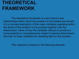 THEORETICAL
FRAMEWORK
The theoretical framework is a set of terms and
relationships within which the problem is formulated and solved.
It is a concise description of the major variables operating within
the arena of the problem to be pursued together with the
researchers’ views of how the variables interact to produce a
more powerful or comprehensive model of relevant phenomena
that has not been available for shedding light on the problem.
This research is based on the following theories:
 
