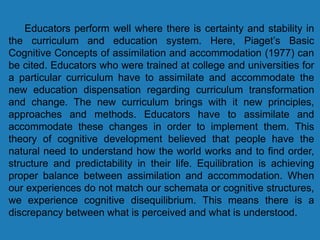 Educators perform well where there is certainty and stability in
the curriculum and education system. Here, Piaget’s Basic
Cognitive Concepts of assimilation and accommodation (1977) can
be cited. Educators who were trained at college and universities for
a particular curriculum have to assimilate and accommodate the
new education dispensation regarding curriculum transformation
and change. The new curriculum brings with it new principles,
approaches and methods. Educators have to assimilate and
accommodate these changes in order to implement them. This
theory of cognitive development believed that people have the
natural need to understand how the world works and to find order,
structure and predictability in their life. Equilibration is achieving
proper balance between assimilation and accommodation. When
our experiences do not match our schemata or cognitive structures,
we experience cognitive disequilibrium. This means there is a
discrepancy between what is perceived and what is understood.
 