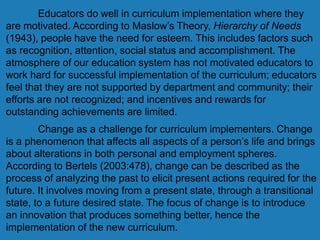Educators do well in curriculum implementation where they
are motivated. According to Maslow’s Theory, Hierarchy of Needs
(1943), people have the need for esteem. This includes factors such
as recognition, attention, social status and accomplishment. The
atmosphere of our education system has not motivated educators to
work hard for successful implementation of the curriculum; educators
feel that they are not supported by department and community; their
efforts are not recognized; and incentives and rewards for
outstanding achievements are limited.
Change as a challenge for curriculum implementers. Change
is a phenomenon that affects all aspects of a person’s life and brings
about alterations in both personal and employment spheres.
According to Bertels (2003:478), change can be described as the
process of analyzing the past to elicit present actions required for the
future. It involves moving from a present state, through a transitional
state, to a future desired state. The focus of change is to introduce
an innovation that produces something better, hence the
implementation of the new curriculum.
 