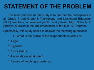 STATEMENT OF THE PROBLEM
The main purpose of this study is to find out the perceptions of
all Grade 7 and Grade 8 Technology and Livelihood Education
(TLE) teachers in selected public and private High Schools in
Sariaya, Quezon in the implementation of the K to 12 Program.
Specifically, this study seeks to answer the following questions:
1. What is the profile of the respondents in terms of:
1.1 age
1.2 gender
1.3 civil status
1.4 educational attainment
1.5 years of teaching experience
 