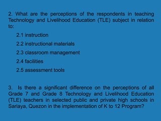 2. What are the perceptions of the respondents in teaching
Technology and Livelihood Education (TLE) subject in relation
to:
2.1 instruction
2.2 instructional materials
2.3 classroom management
2.4 facilities
2.5 assessment tools
3. Is there a significant difference on the perceptions of all
Grade 7 and Grade 8 Technology and Livelihood Education
(TLE) teachers in selected public and private high schools in
Sariaya, Quezon in the implementation of K to 12 Program?
 