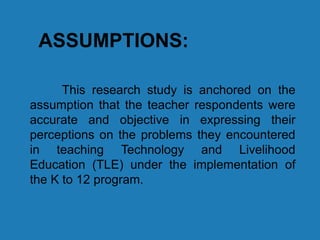 ASSUMPTIONS:
This research study is anchored on the
assumption that the teacher respondents were
accurate and objective in expressing their
perceptions on the problems they encountered
in teaching Technology and Livelihood
Education (TLE) under the implementation of
the K to 12 program.
 
