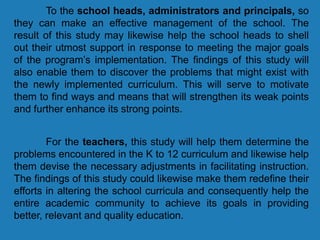 To the school heads, administrators and principals, so
they can make an effective management of the school. The
result of this study may likewise help the school heads to shell
out their utmost support in response to meeting the major goals
of the program’s implementation. The findings of this study will
also enable them to discover the problems that might exist with
the newly implemented curriculum. This will serve to motivate
them to find ways and means that will strengthen its weak points
and further enhance its strong points.
For the teachers, this study will help them determine the
problems encountered in the K to 12 curriculum and likewise help
them devise the necessary adjustments in facilitating instruction.
The findings of this study could likewise make them redefine their
efforts in altering the school curricula and consequently help the
entire academic community to achieve its goals in providing
better, relevant and quality education.
 
