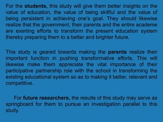 For the students, this study will give them better insights on the
value of education, the value of being skillful and the value of
being persistent in achieving one’s goal. They should likewise
realize that the government, their parents and the entire academe
are exerting efforts to transform the present education system
thereby preparing them to a better and brighter future.
This study is geared towards making the parents realize their
important function in pushing transformative efforts. This will
likewise make them appreciate the vital importance of their
participative partnership role with the school in transforming the
existing educational system so as to making it better, relevant and
competitive.
For future researchers, the results of this study may serve as
springboard for them to pursue an investigation parallel to this
study.
 