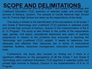 SCOPE AND DELIMITATIONSThe study is confined only to all Grade 7 and Grade 8 Technology and
Livelihood Education (TLE) teachers of selected public and private high
schools of Sariaya, Quezon. The schools of Canda National High School
and St. Francis High School are taken as the respondents of the study.
This study is limited to the identification of the perceptions of all Grade 7
and Grade 8 Technology and Livelihood (TLE) teachers in selected public
and private high schools of Sariaya, Quezon in the implementation of the K
to 12 Program. The study is also limited to the profile of the respondents
(age, gender, civil status, educational attainment and years of teaching
experience) in relation to the problems they encounter in teaching the
Technology and Livelihood (TLE) subject. It seeks to determine how
adequate and effective their resources are in terms of instructional
materials, facilities, classroom management, instruction and assessment
tools.
Furthermore, the study also focused on finding out if there is a
significant difference on the perceptions of all the Grade 7 and Grade 8
Technology and Livelihood Education (TLE) teachers in selected public and
private high schools in Sariaya, Quezon in the implementation of K to 12
Program.
 