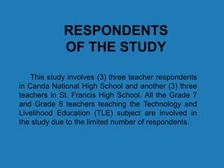 RESPONDENTS
OF THE STUDY
This study involves (3) three teacher respondents
in Canda National High School and another (3) three
teachers in St. Francis High School. All the Grade 7
and Grade 8 teachers teaching the Technology and
Livelihood Education (TLE) subject are involved in
the study due to the limited number of respondents.
 