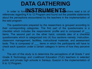 DATA GATHERING
INSTRUMENTSIn order to formulate the questionnaire, the researchers read a lot of
references regarding K to 12 Program and found out the possible statements
about the perceptions encountered by the teachers in the implementation of
the said program.
The questionnaire prepared by the researchers is grouped according to
their corresponding categories. The first part of the questionnaire is a
checklist which includes the respondents’ profile and is composed of ___
items. The second part on the other hand, consists also of a checklist
questionnaire which is categorized into (4) four sections namely: instruction,
classroom management, facilities, instructional materials, and assessment
tools. This is composed of ___ items in which the participants will have to
check each question under a certain category in terms of how they perceive
it.
The aim of this study is to determine the perceptions of all Grade 7 and
Grade 8 Technology and Livelihood Education (TLE) teachers in selected
public and private high schools in Sariaya, Quezon in the implementation of
K to 12 Program.
 