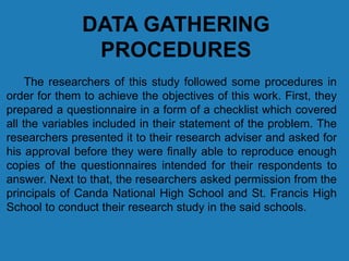 DATA GATHERING
PROCEDURES
The researchers of this study followed some procedures in
order for them to achieve the objectives of this work. First, they
prepared a questionnaire in a form of a checklist which covered
all the variables included in their statement of the problem. The
researchers presented it to their research adviser and asked for
his approval before they were finally able to reproduce enough
copies of the questionnaires intended for their respondents to
answer. Next to that, the researchers asked permission from the
principals of Canda National High School and St. Francis High
School to conduct their research study in the said schools.
 
