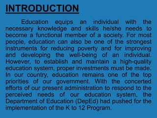 INTRODUCTION
Education equips an individual with the
necessary knowledge and skills he/she needs to
become a functional member of a society. For most
people, education can also be one of the strongest
instruments for reducing poverty and for improving
and developing the well-being of an individual.
However, to establish and maintain a high-quality
education system, proper investments must be made.
In our country, education remains one of the top
priorities of our government. With the concerted
efforts of our present administration to respond to the
perceived needs of our education system, the
Department of Education (DepEd) had pushed for the
implementation of the K to 12 Program.
 
