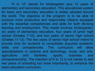 “K to 12” stands for kindergarten plus 12 years of
elementary and secondary education. This educational system
for basic and secondary education is widely adopted around
the world. The objective of the program is to be able to
produce more productive and responsible citizens equipped
with the essential competencies and skills for both life-long
learning and employment. This model involves kindergarten,
six years of elementary education, four years of junior high
school (Grades 7-10), and two years of senior high school
(Grades 11-12). The two years of senior high school intend to
provide time for students to consolidate acquired academic
skills and competencies. The curriculum will allow
specializations in science and technology, music and arts,
agriculture and fisheries, sports, business and
entrepreneurship. The intention of K to 12 is not merely to add
two years of schooling but more importantly, to enhance the
basic education curriculum.
 