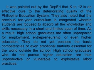 It was pointed out by the DepEd that K to 12 is an
effective cure to the deteriorating quality of the
Philippine Education System. They also noted that the
previous ten-year curriculum is congested wherein
students are focused to absorb all the knowledge and
skills necessary in a short and limited span of time. As
a result, high school graduates are often unprepared
for employment, entrepreneurship, or even higher
education. They do not yet possess the basic
competencies or even emotional maturity essential for
the world outside the school. High school graduates
who do not pursue higher education are thus
unproductive or vulnerable to exploitative labor
practices.
 