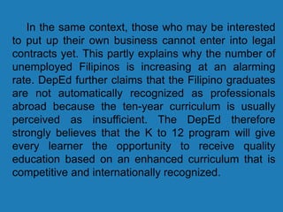 In the same context, those who may be interested
to put up their own business cannot enter into legal
contracts yet. This partly explains why the number of
unemployed Filipinos is increasing at an alarming
rate. DepEd further claims that the Filipino graduates
are not automatically recognized as professionals
abroad because the ten-year curriculum is usually
perceived as insufficient. The DepEd therefore
strongly believes that the K to 12 program will give
every learner the opportunity to receive quality
education based on an enhanced curriculum that is
competitive and internationally recognized.
 