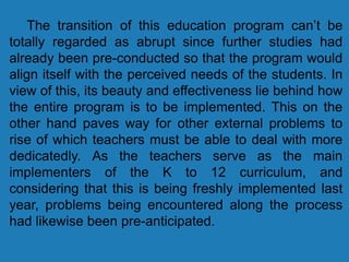 The transition of this education program can’t be
totally regarded as abrupt since further studies had
already been pre-conducted so that the program would
align itself with the perceived needs of the students. In
view of this, its beauty and effectiveness lie behind how
the entire program is to be implemented. This on the
other hand paves way for other external problems to
rise of which teachers must be able to deal with more
dedicatedly. As the teachers serve as the main
implementers of the K to 12 curriculum, and
considering that this is being freshly implemented last
year, problems being encountered along the process
had likewise been pre-anticipated.
 