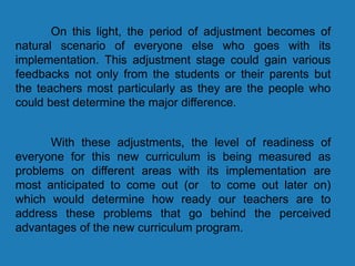 On this light, the period of adjustment becomes of
natural scenario of everyone else who goes with its
implementation. This adjustment stage could gain various
feedbacks not only from the students or their parents but
the teachers most particularly as they are the people who
could best determine the major difference.
With these adjustments, the level of readiness of
everyone for this new curriculum is being measured as
problems on different areas with its implementation are
most anticipated to come out (or to come out later on)
which would determine how ready our teachers are to
address these problems that go behind the perceived
advantages of the new curriculum program.
 