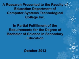 A Research Presented to the Faculty of
Education Department of
Computer Systems Technological
College Inc.
In Partial Fulfillment of the
Requirements for the Degree of
Bachelor of Science in Secondary
Education
October 2013
 