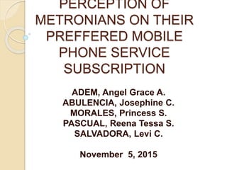 PERCEPTION OF
METRONIANS ON THEIR
PREFFERED MOBILE
PHONE SERVICE
SUBSCRIPTION
ADEM, Angel Grace A.
ABULENCIA, Josephine C.
MORALES, Princess S.
PASCUAL, Reena Tessa S.
SALVADORA, Levi C.
November 5, 2015
 