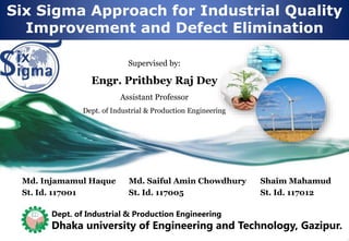 Six Sigma Approach for Industrial Quality
Improvement and Defect Elimination
Md. Injamamul Haque
St. Id. 117001
Md. Saiful Amin Chowdhury
St. Id. 117005
Shaim Mahamud
St. Id. 117012
Supervised by:
Engr. Prithbey Raj Dey
Assistant Professor
Dept. of Industrial & Production Engineering
Dept. of Industrial & Production Engineering
Dhaka university of Engineering and Technology, Gazipur.
 