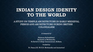 INDIAN DESIGN IDENITY
TO THE WORLD
A STUDY ON TEMPLE ARCHITECTURE IN EARLY MEDIEVAL
PERIOD AND ARCHITECTURE DURING BRITISH
COLONIALSIM
A research by:
Diptarup Sarbadhikari.
Bachelors of Multimedia.
St.Xavier’s College (Autonomous), Kolkata.
Guided by:
Fr. Dejus.J.R. (H.O.D. Multimedia and Animation)
1
 