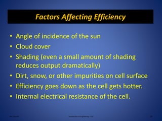 Factors Affecting Efficiency
• Angle of incidence of the sun
• Cloud cover
• Shading (even a small amount of shading
reduces output dramatically)
• Dirt, snow, or other impurities on cell surface
• Efficiency goes down as the cell gets hotter.
• Internal electrical resistance of the cell.
Ken Youssefi Introduction to Engineering – E10 18
 