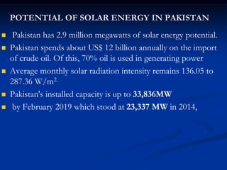 POTENTIAL OF SOLAR ENERGY IN PAKISTAN
 Pakistan has 2.9 million megawatts of solar energy potential.
 Pakistan spends about US$ 12 billion annually on the import
of crude oil. Of this, 70% oil is used in generating power
 Average monthly solar radiation intensity remains 136.05 to
287.36 W/m2.
 Pakistan's installed capacity is up to 33,836MW
 by February 2019 which stood at 23,337 MW in 2014,
 