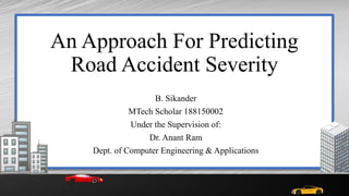 An Approach For Predicting
Road Accident Severity
B. Sikander
MTech Scholar 188150002
Under the Supervision of:
Dr. Anant Ram
Dept. of Computer Engineering & Applications
 