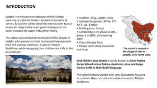 INTRODUCTION
Ladakh, the Persian transliteration of the Tibetan
societies, is a district which is located in the state of
Jammu & Kashmir which presently extends from Kunlun
mountain range to the main great Himalayas to the
south includes the upper Indus River Valley.
The school was started at the request of the people of
Ladakh who wanted a school that would help maintain
their rich cultural traditions, based on Tibetan
Buddhism, while equipping their children for a life in the
21st century
Druk White Lotus School is locally known as Druk Padma
Karpo School where Padma stands for Lotus and Karpo
means white in their Bodhi language.
The school initially started with only 20 students focusing
to maintain their rich cultural tradition based on Tibetan
Buddhism.
• Location: Shey, Ladakh, India
• Latitude/Longitude: 34º N, 77º
40’ E, alt. 3,700m
• Building type: School
• Completion: First phase in 2001,
phase 2 in 2004, all phases by
2009
• Client: Drukpa Trust
• Design team: Arup Associates
and Arup The school is located in
the village of Shey in
Ladakh, in far north India.
 